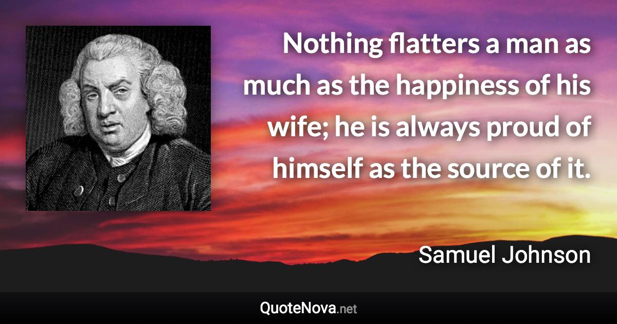 Nothing flatters a man as much as the happiness of his wife; he is always proud of himself as the source of it. - Samuel Johnson quote