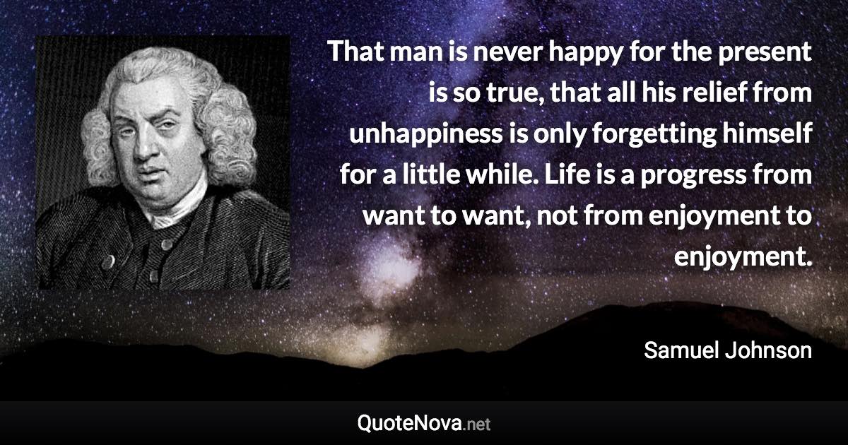 That man is never happy for the present is so true, that all his relief from unhappiness is only forgetting himself for a little while. Life is a progress from want to want, not from enjoyment to enjoyment. - Samuel Johnson quote