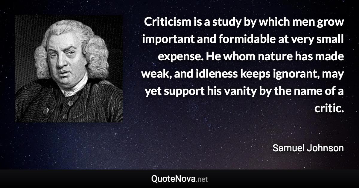 Criticism is a study by which men grow important and formidable at very small expense. He whom nature has made weak, and idleness keeps ignorant, may yet support his vanity by the name of a critic. - Samuel Johnson quote