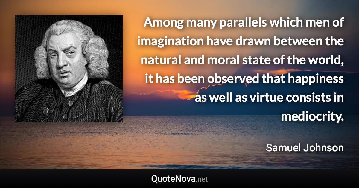 Among many parallels which men of imagination have drawn between the natural and moral state of the world, it has been observed that happiness as well as virtue consists in mediocrity. - Samuel Johnson quote