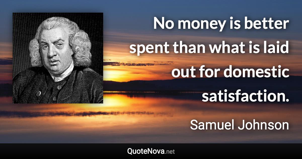 No money is better spent than what is laid out for domestic satisfaction. - Samuel Johnson quote