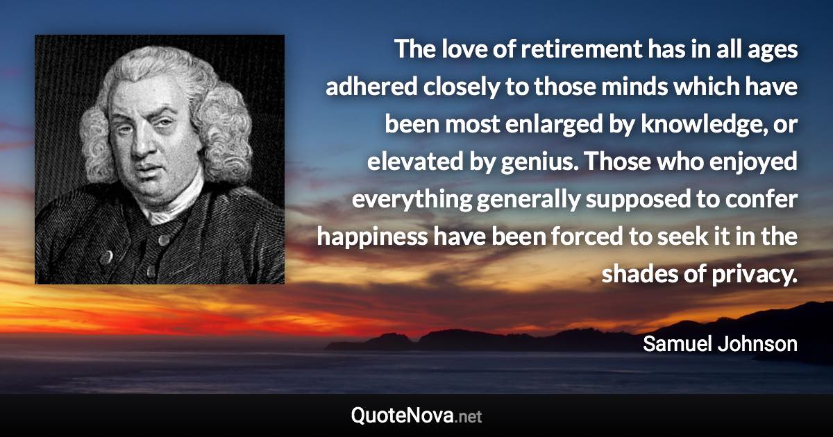 The love of retirement has in all ages adhered closely to those minds which have been most enlarged by knowledge, or elevated by genius. Those who enjoyed everything generally supposed to confer happiness have been forced to seek it in the shades of privacy. - Samuel Johnson quote