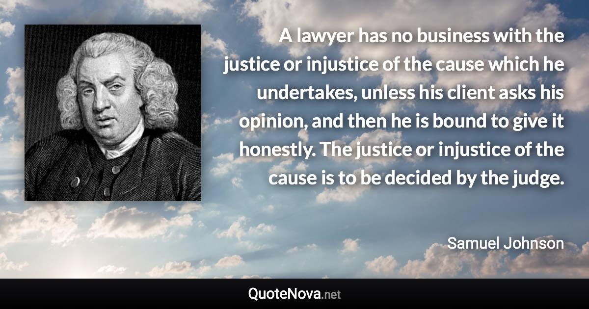 A lawyer has no business with the justice or injustice of the cause which he undertakes, unless his client asks his opinion, and then he is bound to give it honestly. The justice or injustice of the cause is to be decided by the judge. - Samuel Johnson quote