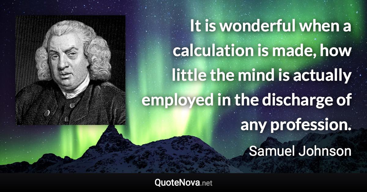 It is wonderful when a calculation is made, how little the mind is actually employed in the discharge of any profession. - Samuel Johnson quote