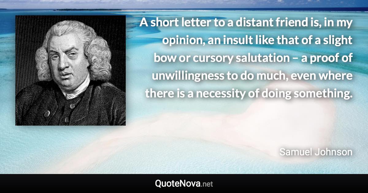 A short letter to a distant friend is, in my opinion, an insult like that of a slight bow or cursory salutation – a proof of unwillingness to do much, even where there is a necessity of doing something. - Samuel Johnson quote