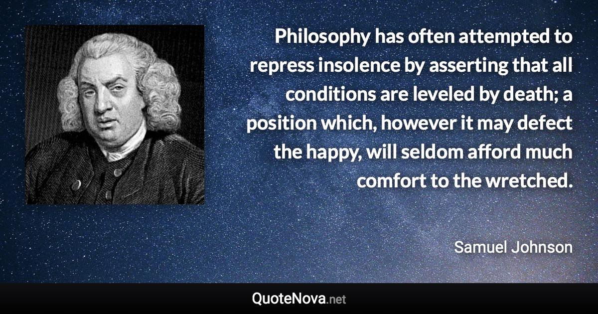 Philosophy has often attempted to repress insolence by asserting that all conditions are leveled by death; a position which, however it may defect the happy, will seldom afford much comfort to the wretched. - Samuel Johnson quote