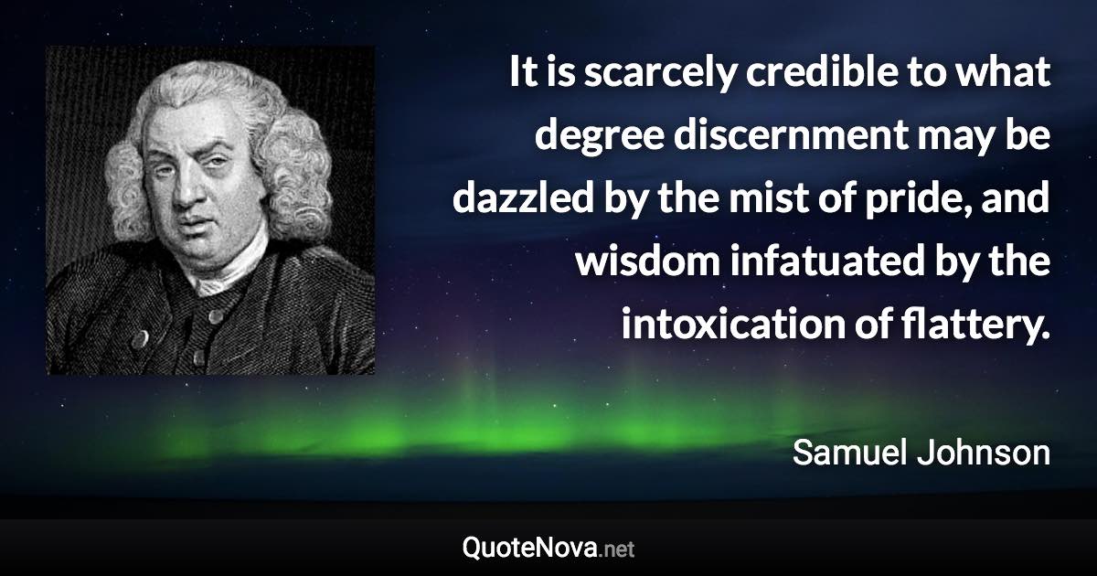 It is scarcely credible to what degree discernment may be dazzled by the mist of pride, and wisdom infatuated by the intoxication of flattery. - Samuel Johnson quote