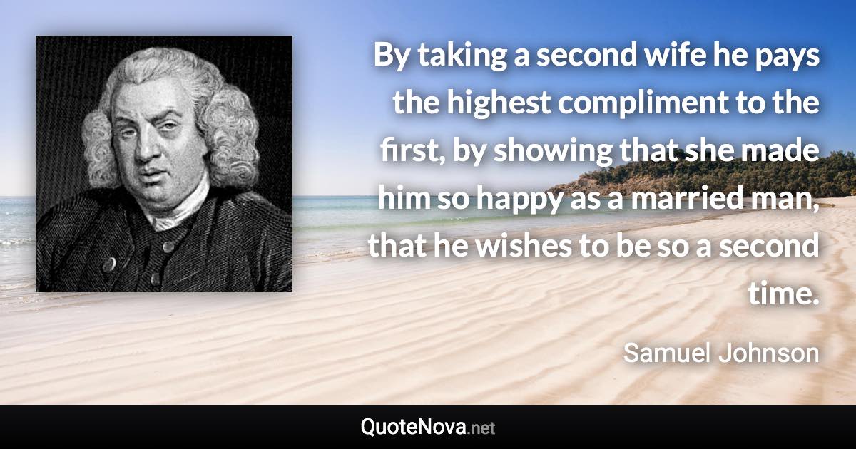 By taking a second wife he pays the highest compliment to the first, by showing that she made him so happy as a married man, that he wishes to be so a second time. - Samuel Johnson quote