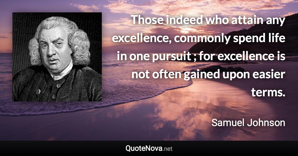 Those indeed who attain any excellence, commonly spend life in one pursuit ; for excellence is not often gained upon easier terms. - Samuel Johnson quote