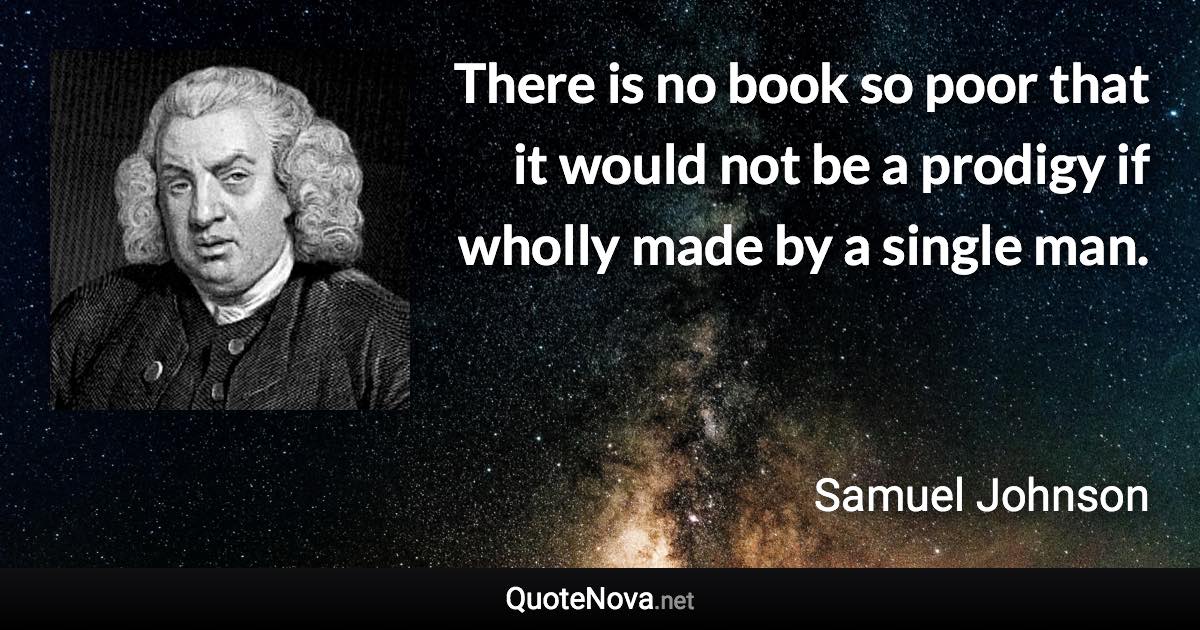 There is no book so poor that it would not be a prodigy if wholly made by a single man. - Samuel Johnson quote