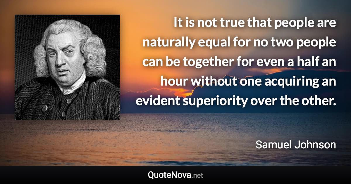 It is not true that people are naturally equal for no two people can be together for even a half an hour without one acquiring an evident superiority over the other. - Samuel Johnson quote