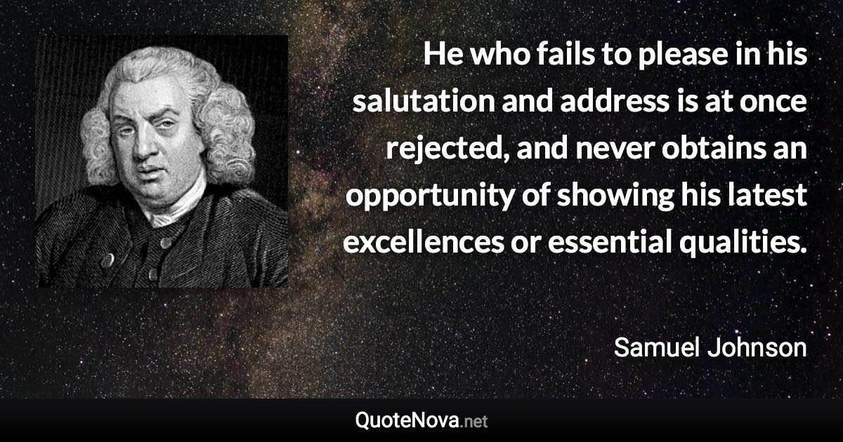 He who fails to please in his salutation and address is at once rejected, and never obtains an opportunity of showing his latest excellences or essential qualities. - Samuel Johnson quote