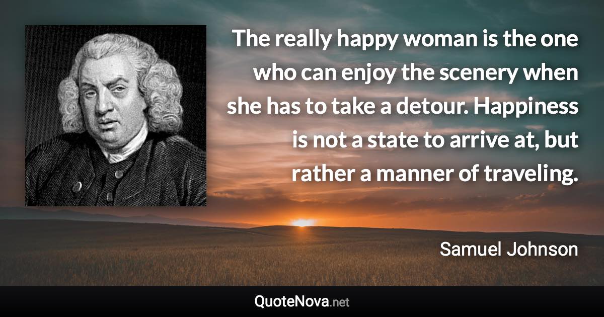 The really happy woman is the one who can enjoy the scenery when she has to take a detour. Happiness is not a state to arrive at, but rather a manner of traveling. - Samuel Johnson quote