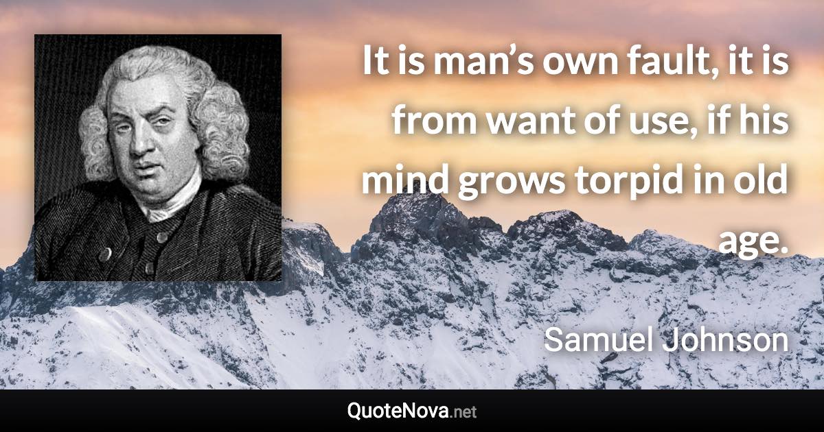 It is man’s own fault, it is from want of use, if his mind grows torpid in old age. - Samuel Johnson quote