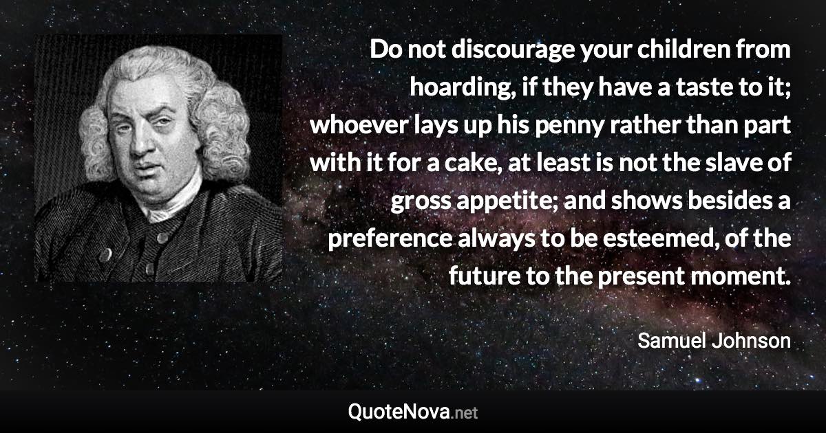 Do not discourage your children from hoarding, if they have a taste to it; whoever lays up his penny rather than part with it for a cake, at least is not the slave of gross appetite; and shows besides a preference always to be esteemed, of the future to the present moment. - Samuel Johnson quote