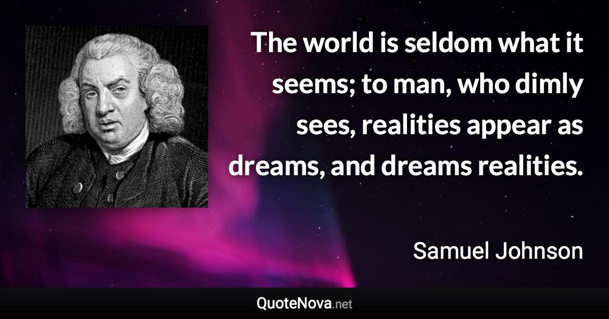 The world is seldom what it seems; to man, who dimly sees, realities appear as dreams, and dreams realities. - Samuel Johnson quote