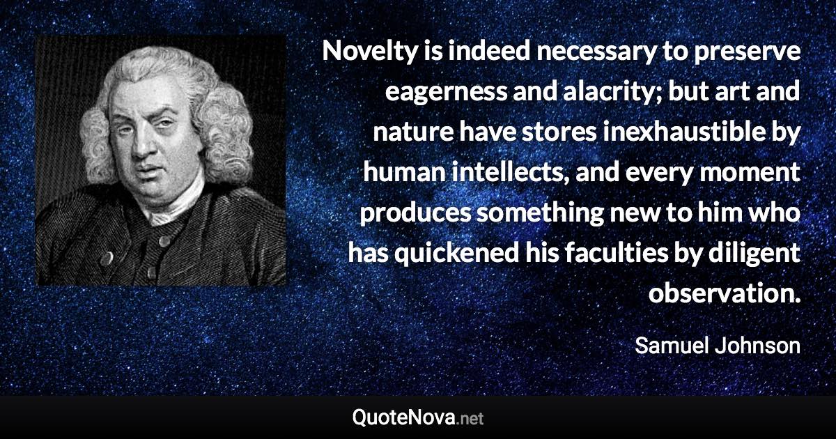 Novelty is indeed necessary to preserve eagerness and alacrity; but art and nature have stores inexhaustible by human intellects, and every moment produces something new to him who has quickened his faculties by diligent observation. - Samuel Johnson quote