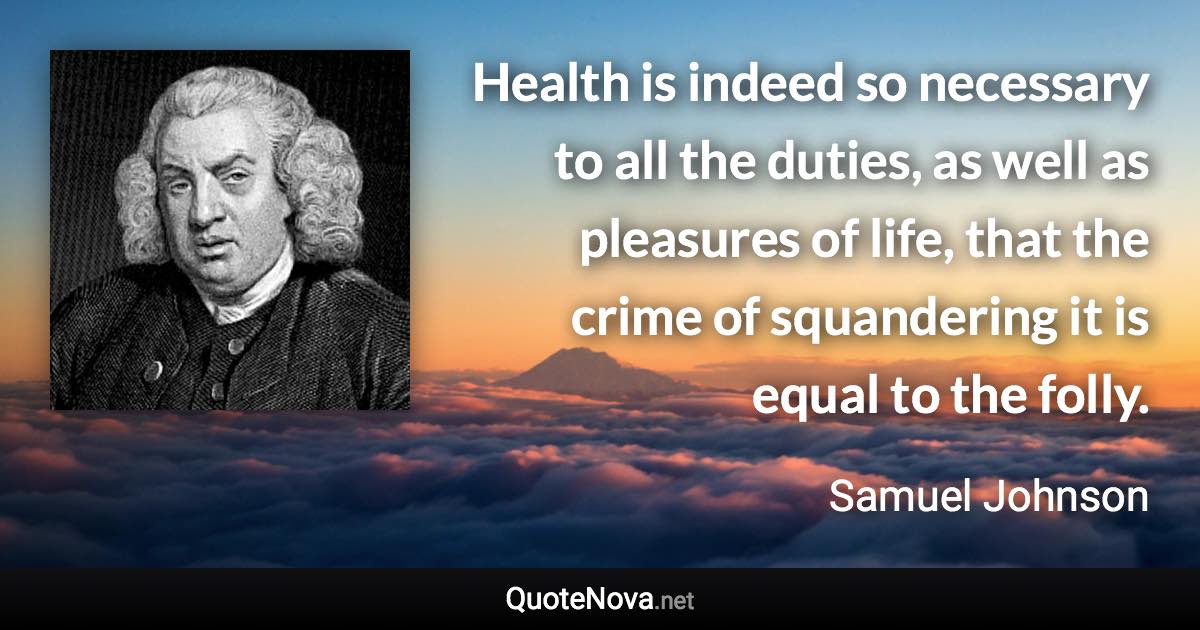 Health is indeed so necessary to all the duties, as well as pleasures of life, that the crime of squandering it is equal to the folly. - Samuel Johnson quote