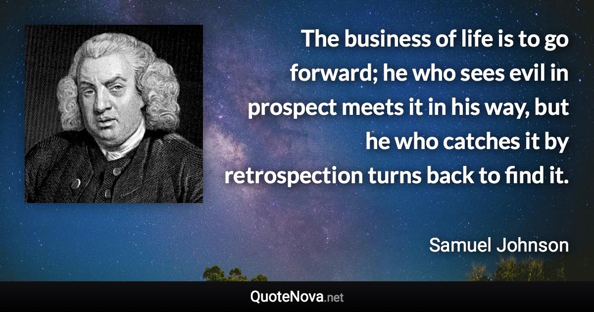 The business of life is to go forward; he who sees evil in prospect meets it in his way, but he who catches it by retrospection turns back to find it. - Samuel Johnson quote