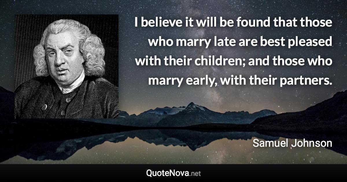 I believe it will be found that those who marry late are best pleased with their children; and those who marry early, with their partners. - Samuel Johnson quote