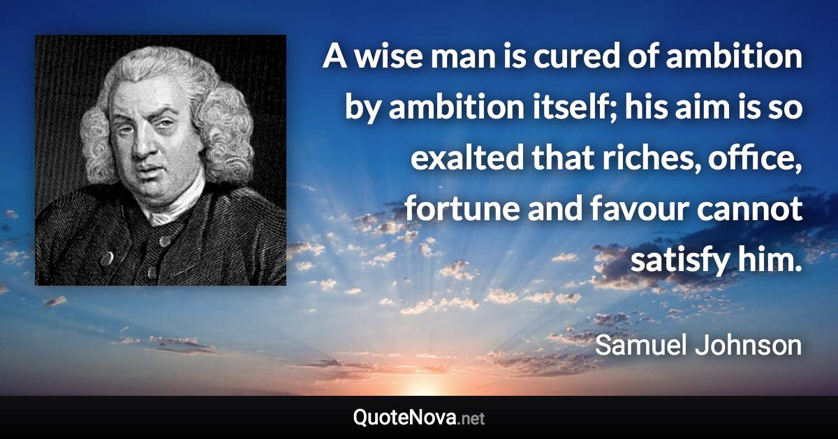 A wise man is cured of ambition by ambition itself; his aim is so exalted that riches, office, fortune and favour cannot satisfy him. - Samuel Johnson quote