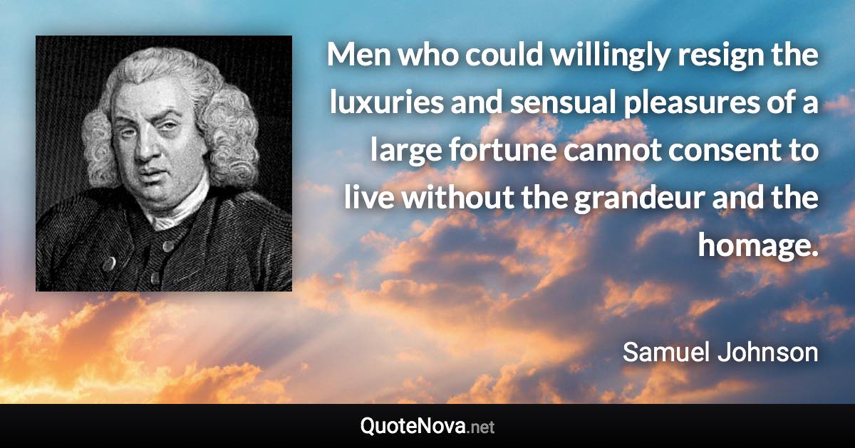 Men who could willingly resign the luxuries and sensual pleasures of a large fortune cannot consent to live without the grandeur and the homage. - Samuel Johnson quote