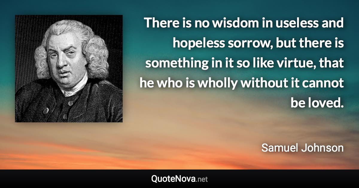 There is no wisdom in useless and hopeless sorrow, but there is something in it so like virtue, that he who is wholly without it cannot be loved. - Samuel Johnson quote