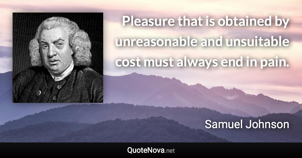 Pleasure that is obtained by unreasonable and unsuitable cost must always end in pain. - Samuel Johnson quote