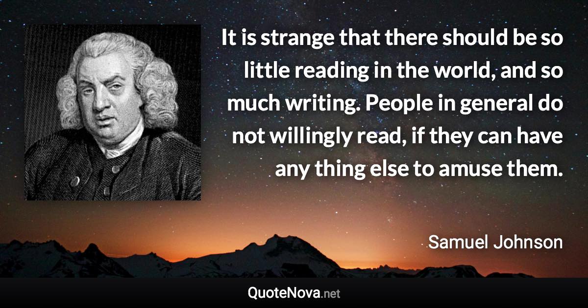 It is strange that there should be so little reading in the world, and so much writing. People in general do not willingly read, if they can have any thing else to amuse them. - Samuel Johnson quote