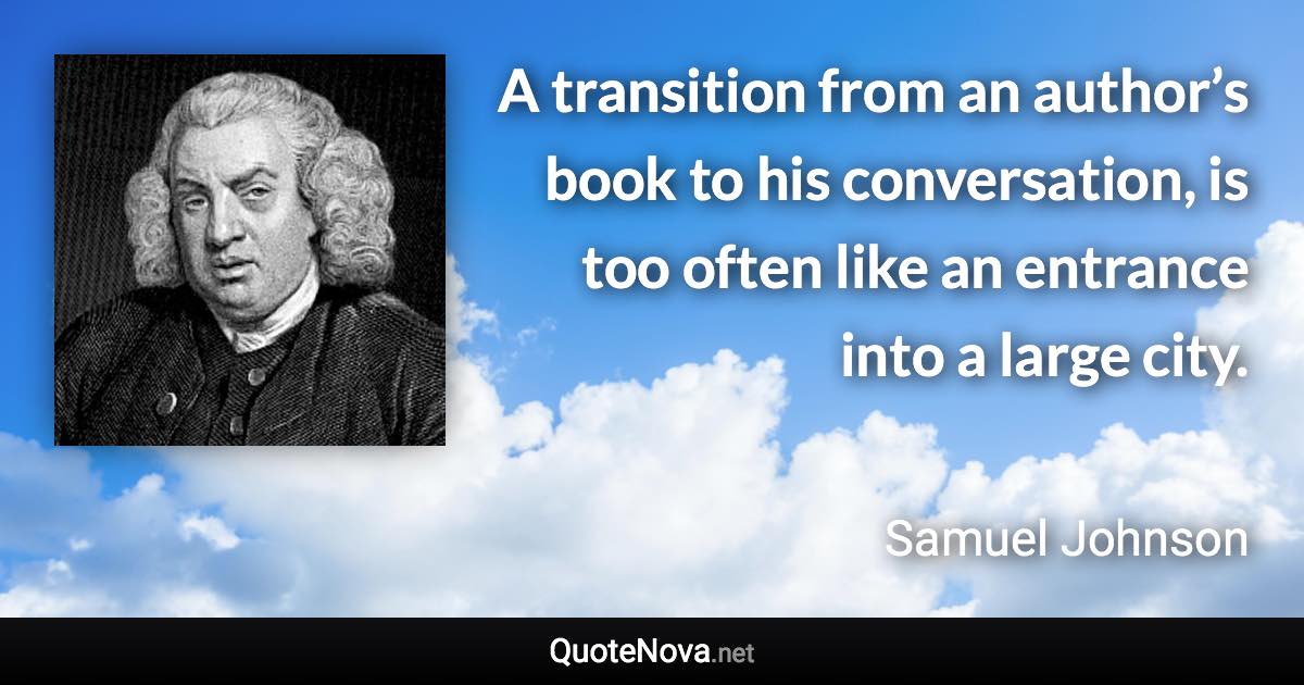 A transition from an author’s book to his conversation, is too often like an entrance into a large city. - Samuel Johnson quote