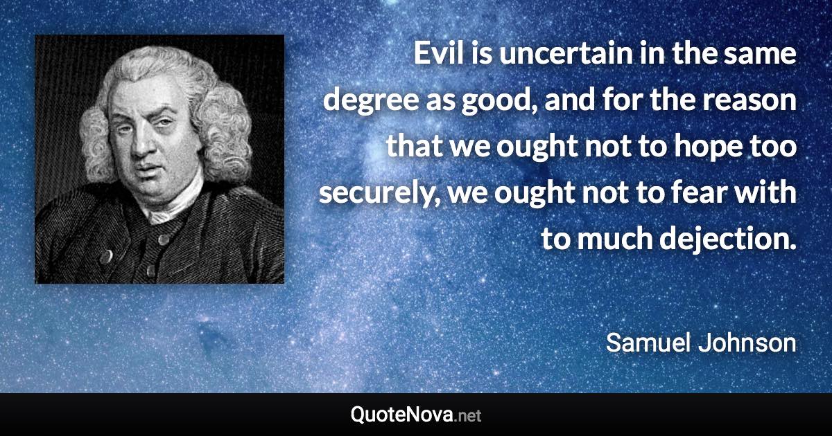 Evil is uncertain in the same degree as good, and for the reason that we ought not to hope too securely, we ought not to fear with to much dejection. - Samuel Johnson quote