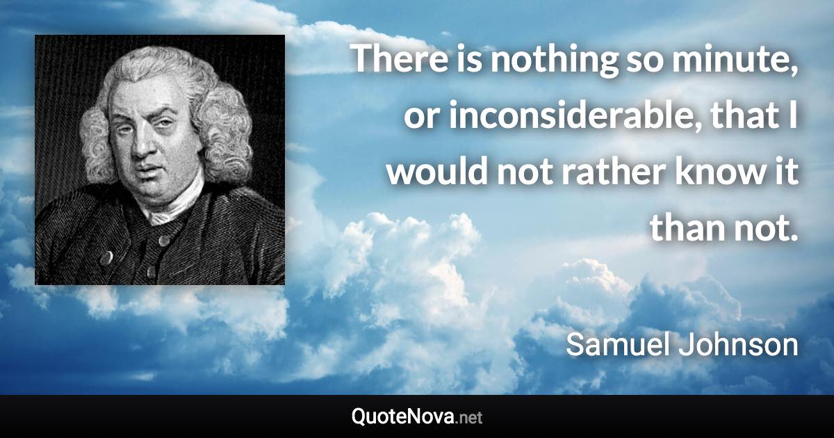 There is nothing so minute, or inconsiderable, that I would not rather know it than not. - Samuel Johnson quote