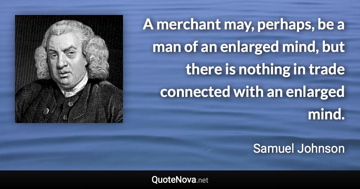 A merchant may, perhaps, be a man of an enlarged mind, but there is nothing in trade connected with an enlarged mind. - Samuel Johnson quote