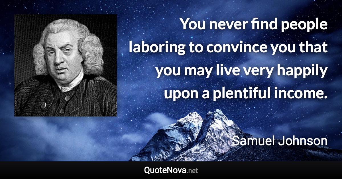 You never find people laboring to convince you that you may live very happily upon a plentiful income. - Samuel Johnson quote