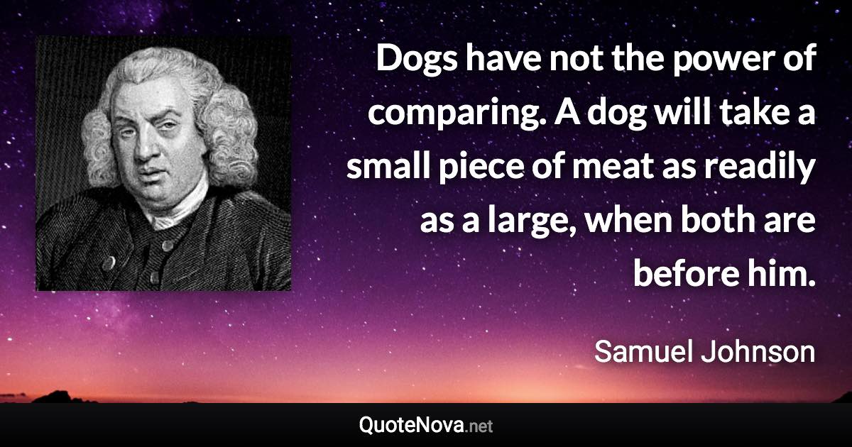 Dogs have not the power of comparing. A dog will take a small piece of meat as readily as a large, when both are before him. - Samuel Johnson quote