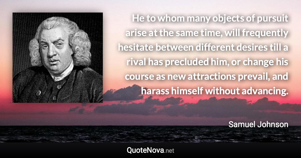 He to whom many objects of pursuit arise at the same time, will frequently hesitate between different desires till a rival has precluded him, or change his course as new attractions prevail, and harass himself without advancing. - Samuel Johnson quote