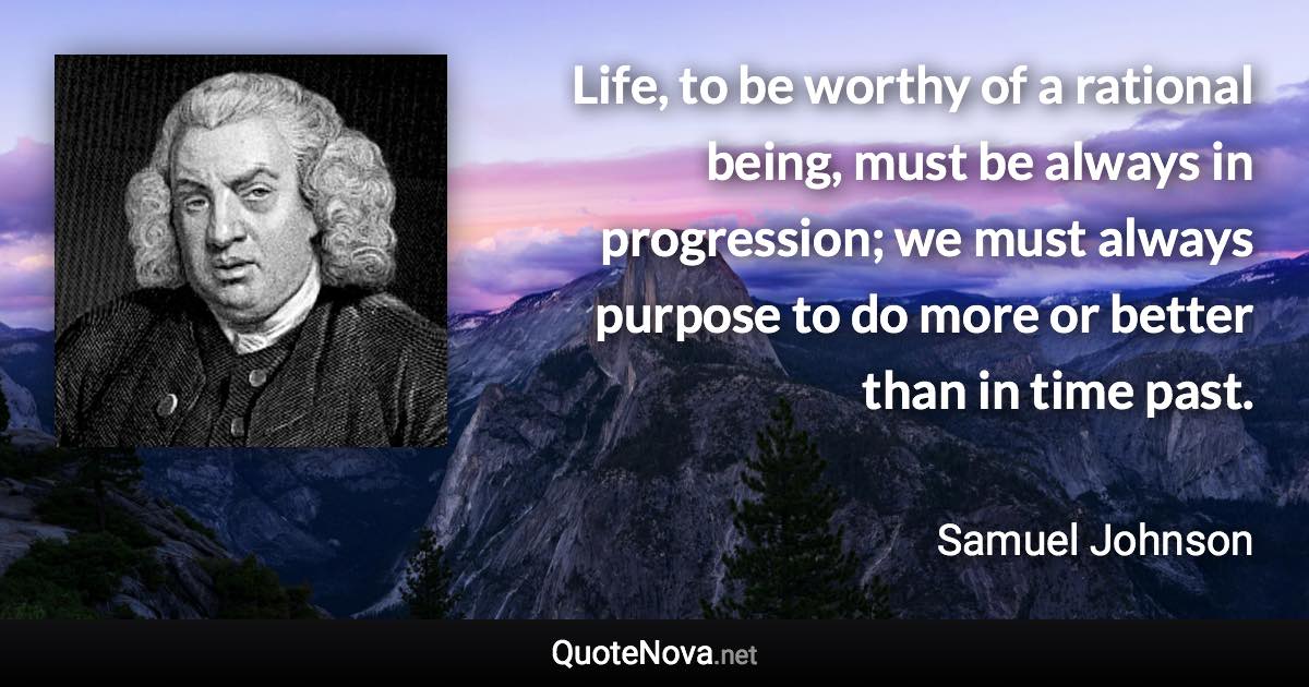 Life, to be worthy of a rational being, must be always in progression; we must always purpose to do more or better than in time past. - Samuel Johnson quote