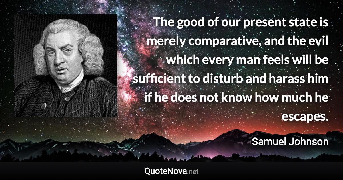 The good of our present state is merely comparative, and the evil which every man feels will be sufficient to disturb and harass him if he does not know how much he escapes. - Samuel Johnson quote