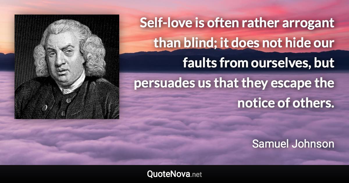 Self-love is often rather arrogant than blind; it does not hide our faults from ourselves, but persuades us that they escape the notice of others. - Samuel Johnson quote