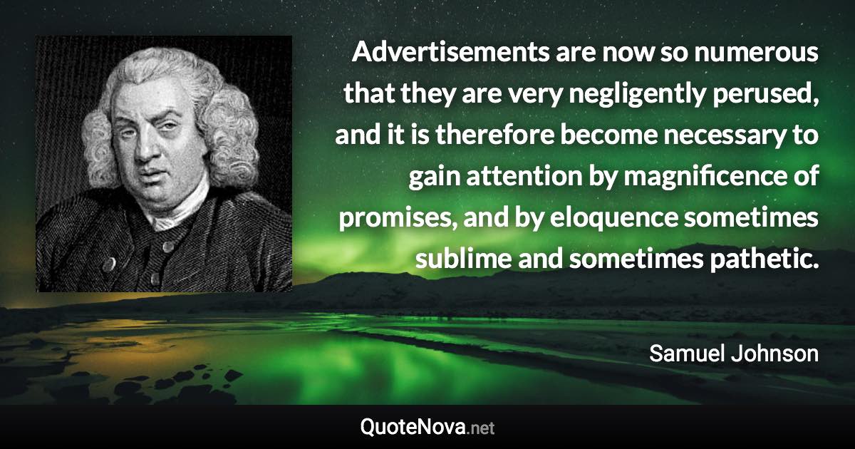 Advertisements are now so numerous that they are very negligently perused, and it is therefore become necessary to gain attention by magnificence of promises, and by eloquence sometimes sublime and sometimes pathetic. - Samuel Johnson quote