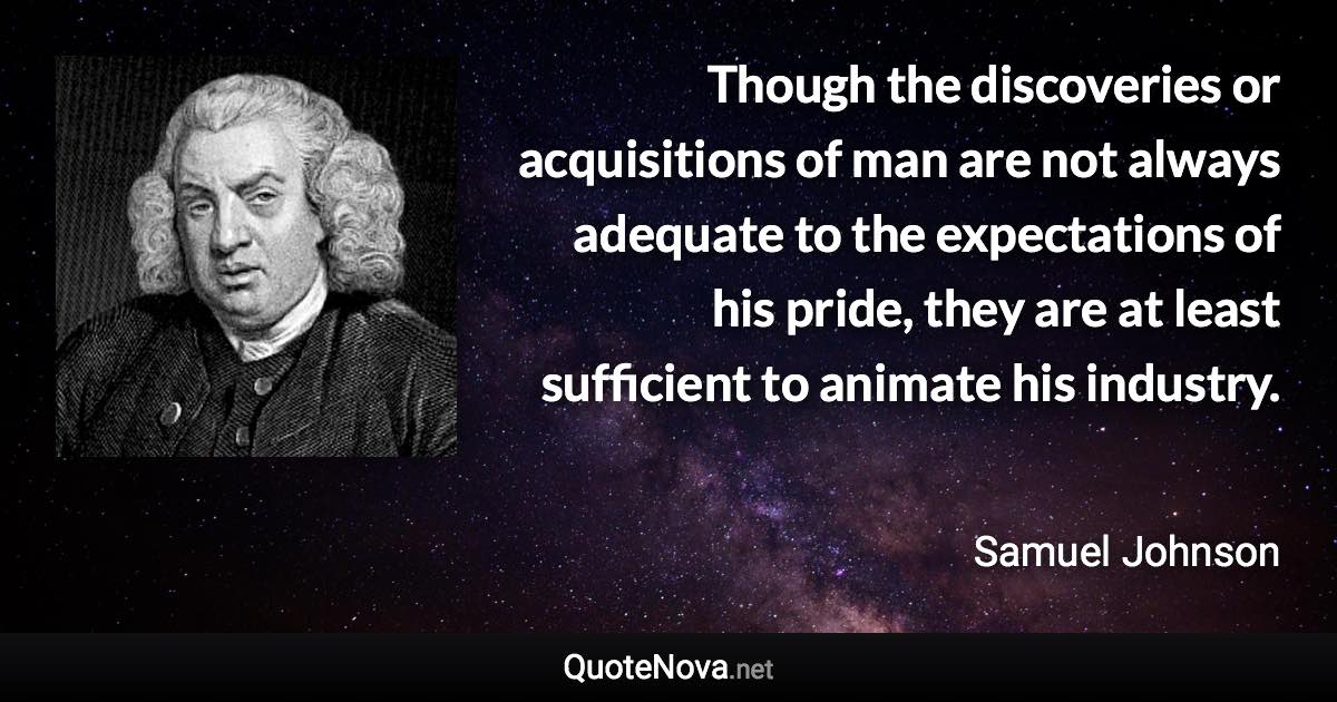 Though the discoveries or acquisitions of man are not always adequate to the expectations of his pride, they are at least sufficient to animate his industry. - Samuel Johnson quote