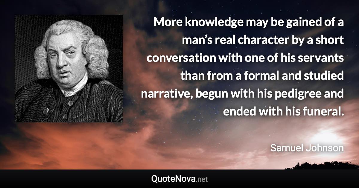 More knowledge may be gained of a man’s real character by a short conversation with one of his servants than from a formal and studied narrative, begun with his pedigree and ended with his funeral. - Samuel Johnson quote