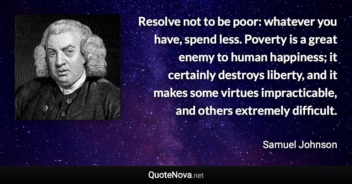 Resolve not to be poor: whatever you have, spend less. Poverty is a great enemy to human happiness; it certainly destroys liberty, and it makes some virtues impracticable, and others extremely difficult. - Samuel Johnson quote