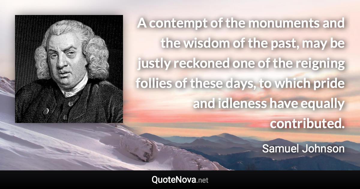 A contempt of the monuments and the wisdom of the past, may be justly reckoned one of the reigning follies of these days, to which pride and idleness have equally contributed. - Samuel Johnson quote