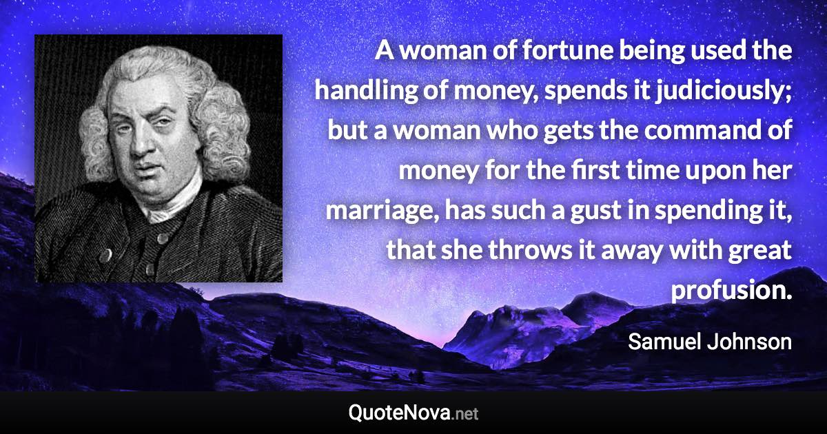 A woman of fortune being used the handling of money, spends it judiciously; but a woman who gets the command of money for the first time upon her marriage, has such a gust in spending it, that she throws it away with great profusion. - Samuel Johnson quote