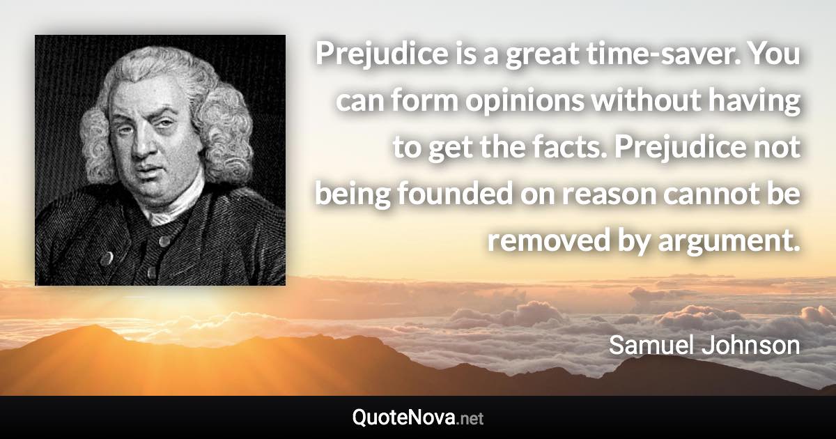 Prejudice is a great time-saver. You can form opinions without having to get the facts. Prejudice not being founded on reason cannot be removed by argument. - Samuel Johnson quote