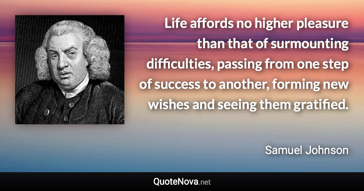 Life affords no higher pleasure than that of surmounting difficulties, passing from one step of success to another, forming new wishes and seeing them gratified. - Samuel Johnson quote