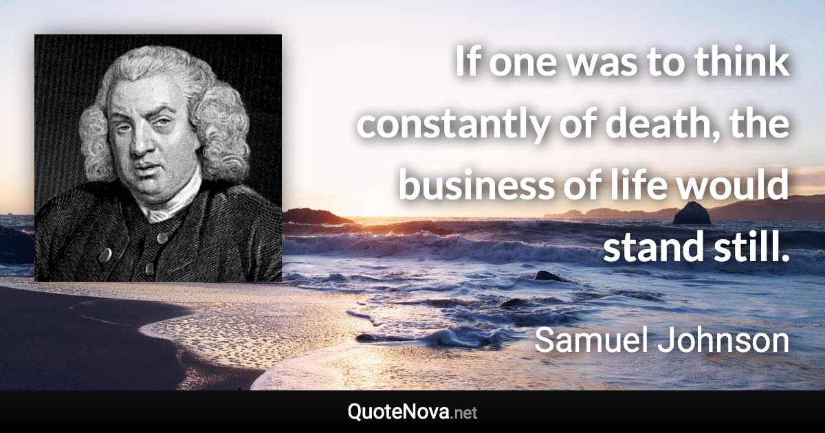 If one was to think constantly of death, the business of life would stand still. - Samuel Johnson quote