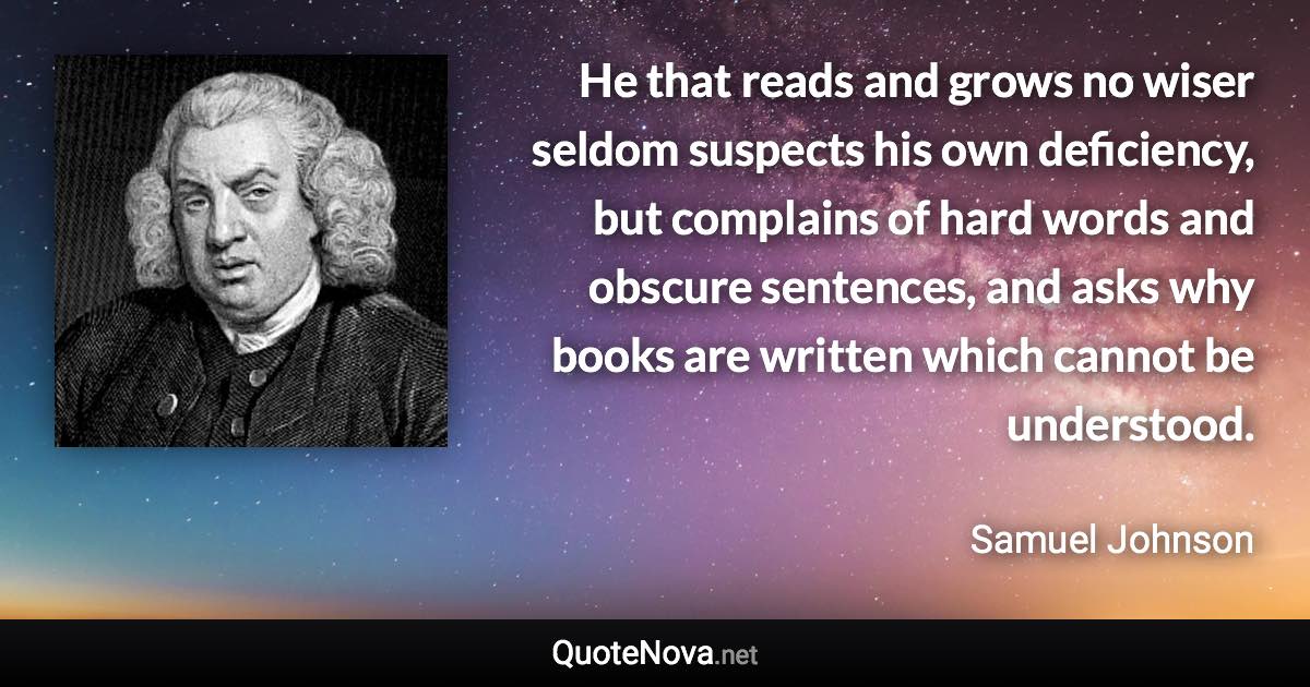 He that reads and grows no wiser seldom suspects his own deficiency, but complains of hard words and obscure sentences, and asks why books are written which cannot be understood. - Samuel Johnson quote