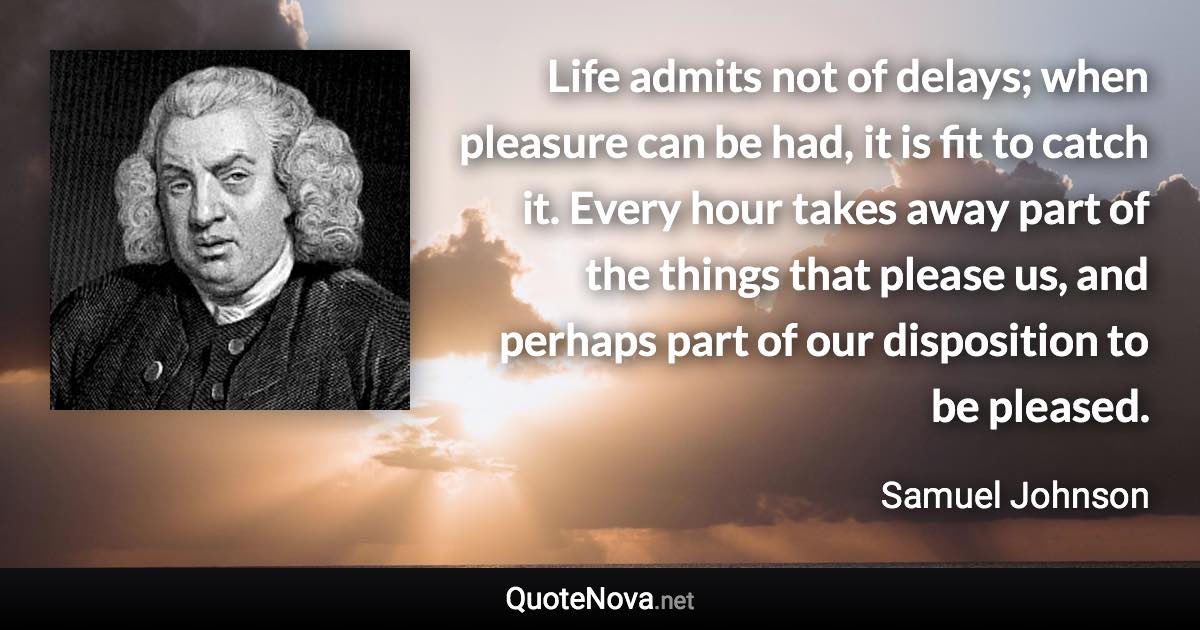 Life admits not of delays; when pleasure can be had, it is fit to catch it. Every hour takes away part of the things that please us, and perhaps part of our disposition to be pleased. - Samuel Johnson quote